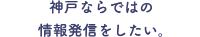 神戸ならではの情報発信をしたい。